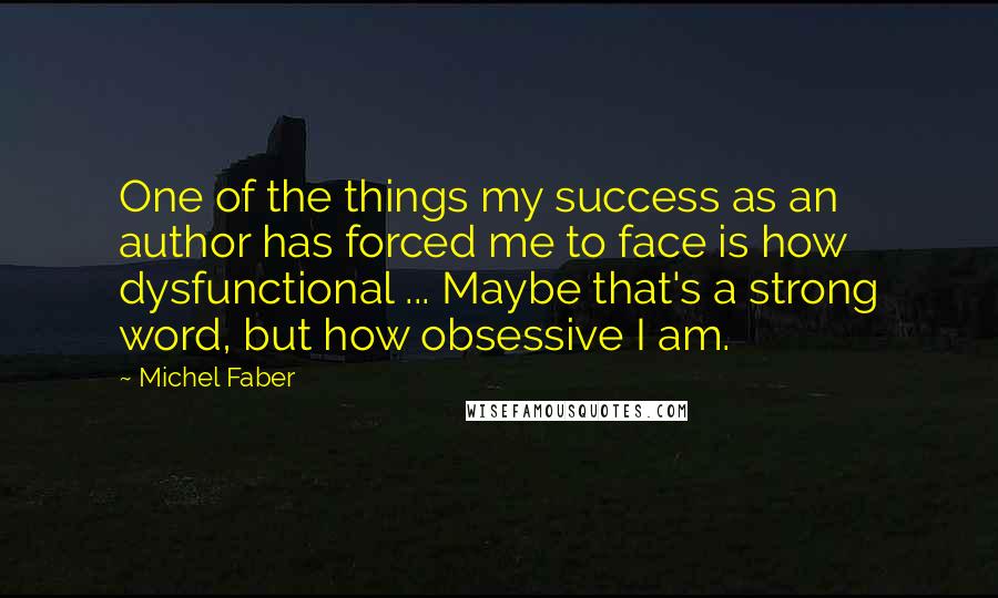 Michel Faber Quotes: One of the things my success as an author has forced me to face is how dysfunctional ... Maybe that's a strong word, but how obsessive I am.