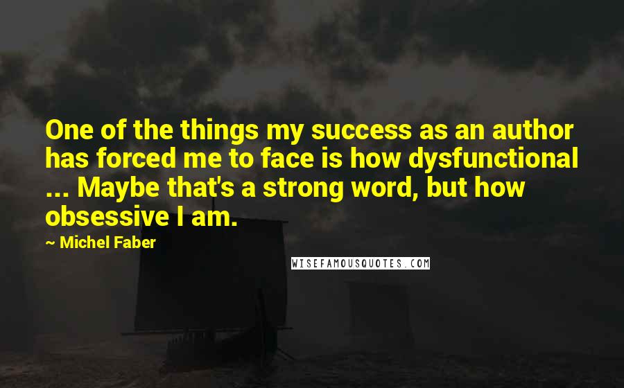 Michel Faber Quotes: One of the things my success as an author has forced me to face is how dysfunctional ... Maybe that's a strong word, but how obsessive I am.