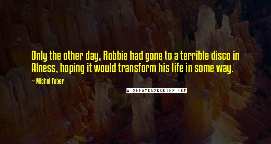 Michel Faber Quotes: Only the other day, Robbie had gone to a terrible disco in Alness, hoping it would transform his life in some way.