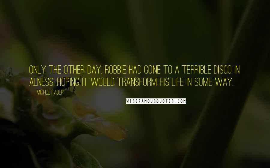 Michel Faber Quotes: Only the other day, Robbie had gone to a terrible disco in Alness, hoping it would transform his life in some way.