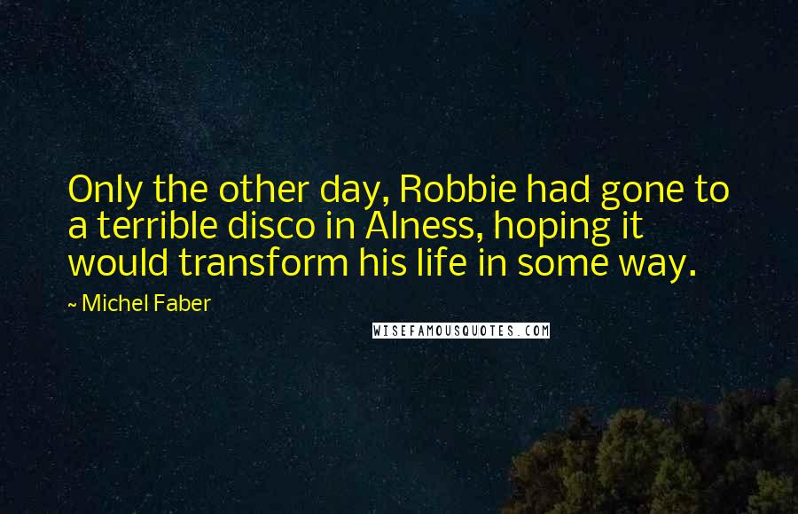 Michel Faber Quotes: Only the other day, Robbie had gone to a terrible disco in Alness, hoping it would transform his life in some way.