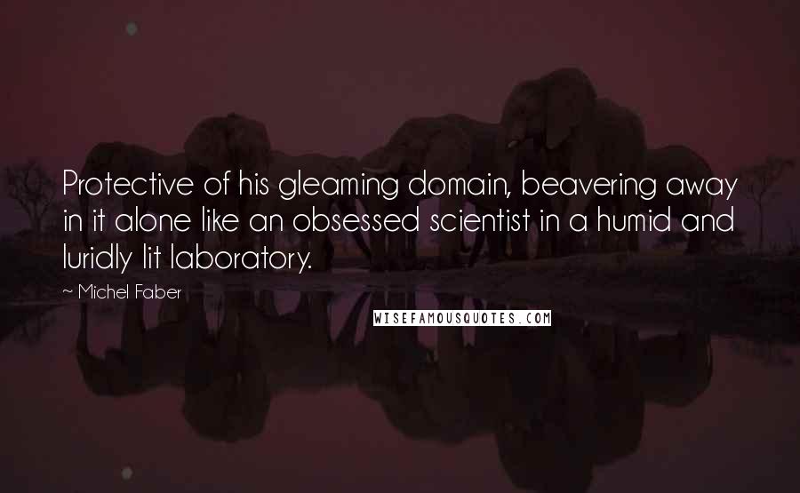 Michel Faber Quotes: Protective of his gleaming domain, beavering away in it alone like an obsessed scientist in a humid and luridly lit laboratory.