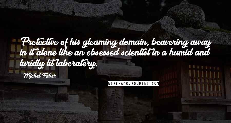 Michel Faber Quotes: Protective of his gleaming domain, beavering away in it alone like an obsessed scientist in a humid and luridly lit laboratory.