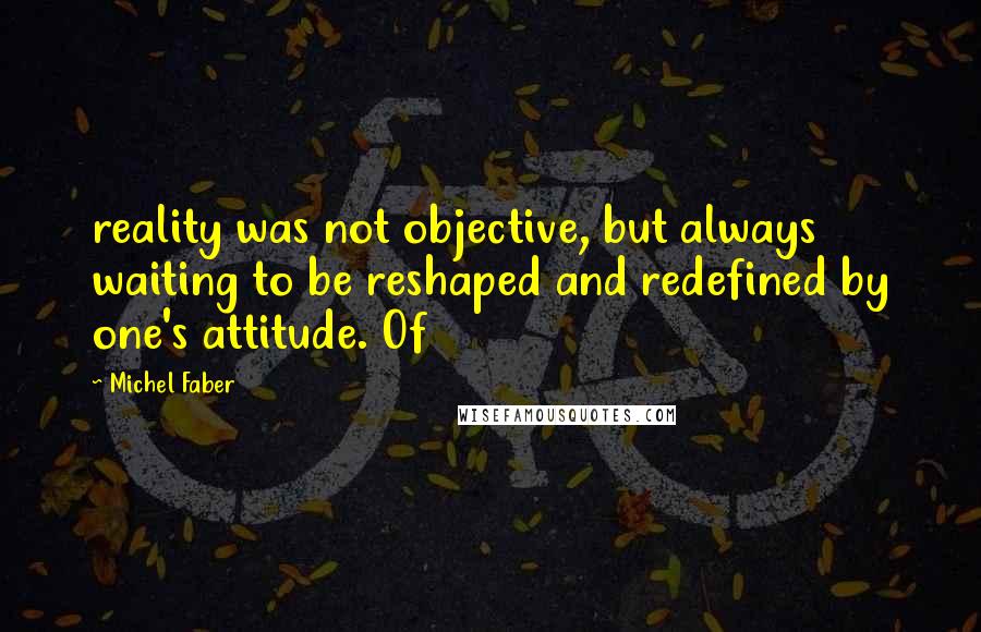 Michel Faber Quotes: reality was not objective, but always waiting to be reshaped and redefined by one's attitude. Of