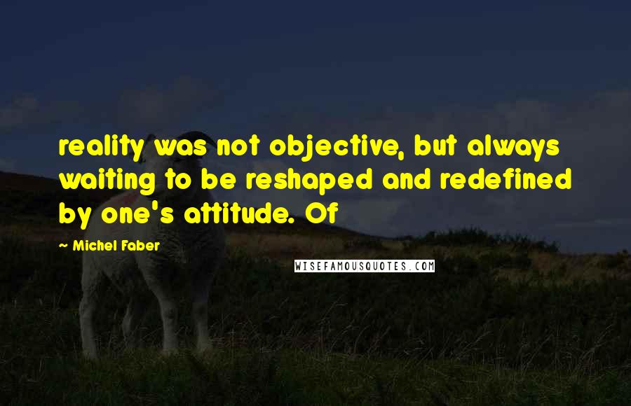 Michel Faber Quotes: reality was not objective, but always waiting to be reshaped and redefined by one's attitude. Of