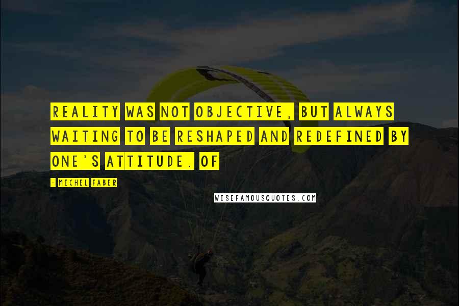 Michel Faber Quotes: reality was not objective, but always waiting to be reshaped and redefined by one's attitude. Of