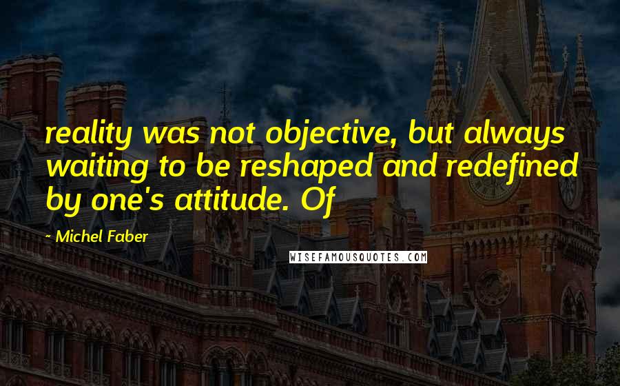 Michel Faber Quotes: reality was not objective, but always waiting to be reshaped and redefined by one's attitude. Of