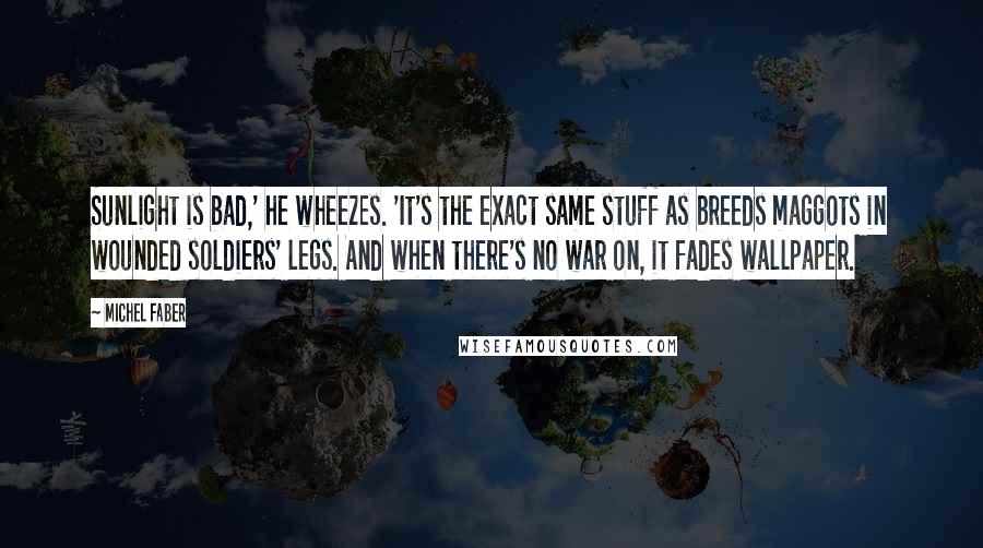 Michel Faber Quotes: Sunlight is bad,' he wheezes. 'It's the exact same stuff as breeds maggots in wounded soldiers' legs. And when there's no war on, it fades wallpaper.