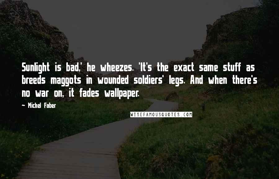 Michel Faber Quotes: Sunlight is bad,' he wheezes. 'It's the exact same stuff as breeds maggots in wounded soldiers' legs. And when there's no war on, it fades wallpaper.