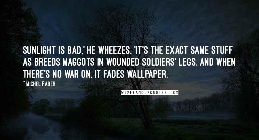 Michel Faber Quotes: Sunlight is bad,' he wheezes. 'It's the exact same stuff as breeds maggots in wounded soldiers' legs. And when there's no war on, it fades wallpaper.