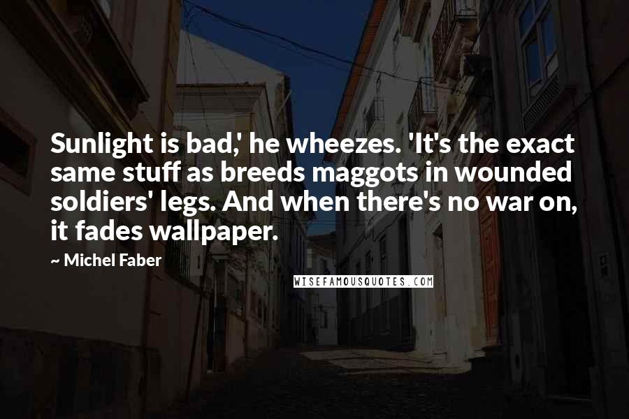 Michel Faber Quotes: Sunlight is bad,' he wheezes. 'It's the exact same stuff as breeds maggots in wounded soldiers' legs. And when there's no war on, it fades wallpaper.