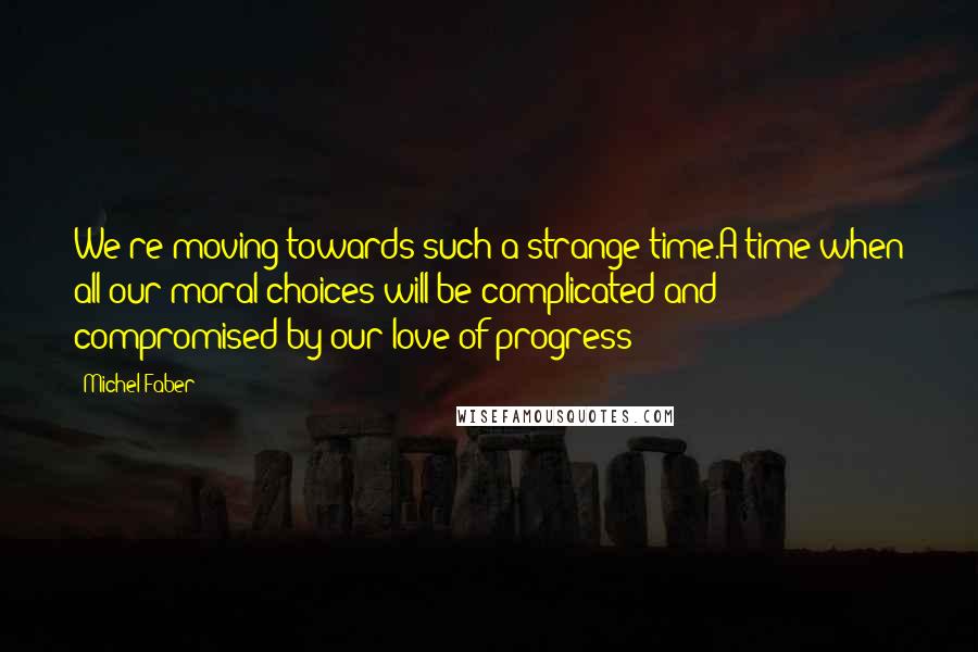 Michel Faber Quotes: We're moving towards such a strange time.A time when all our moral choices will be complicated and compromised by our love of progress