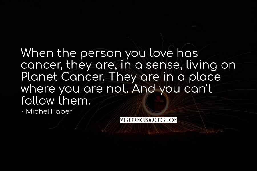 Michel Faber Quotes: When the person you love has cancer, they are, in a sense, living on Planet Cancer. They are in a place where you are not. And you can't follow them.