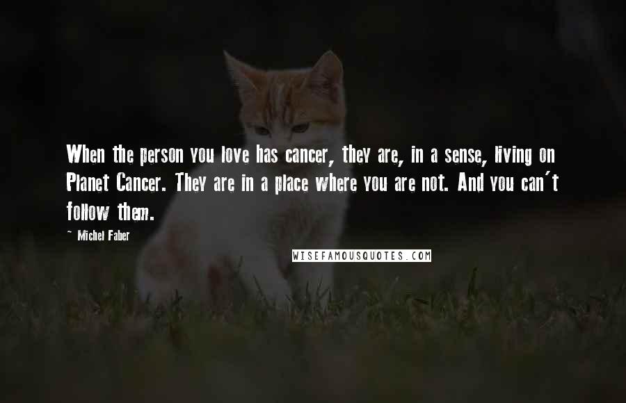 Michel Faber Quotes: When the person you love has cancer, they are, in a sense, living on Planet Cancer. They are in a place where you are not. And you can't follow them.