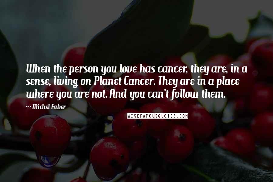 Michel Faber Quotes: When the person you love has cancer, they are, in a sense, living on Planet Cancer. They are in a place where you are not. And you can't follow them.