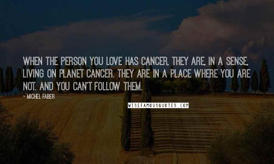 Michel Faber Quotes: When the person you love has cancer, they are, in a sense, living on Planet Cancer. They are in a place where you are not. And you can't follow them.