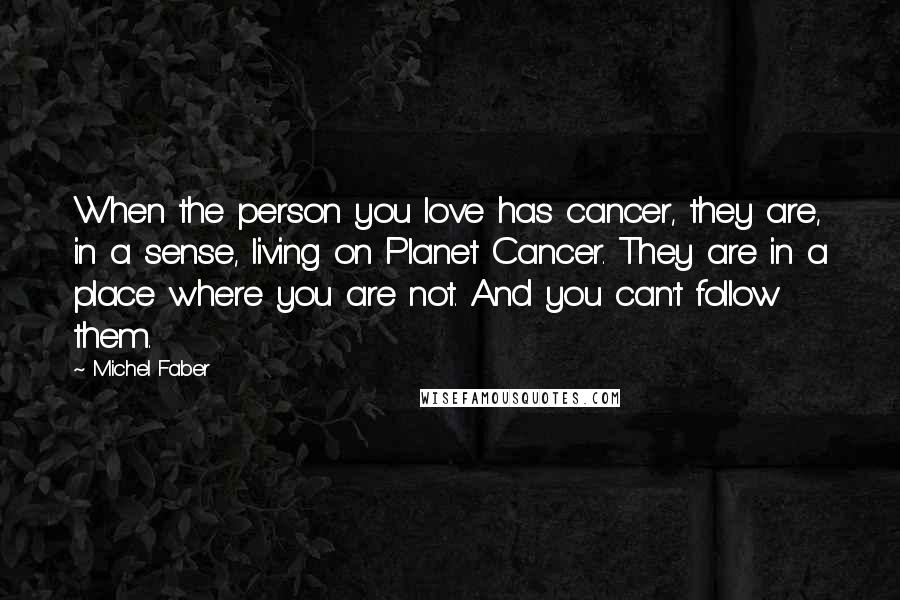 Michel Faber Quotes: When the person you love has cancer, they are, in a sense, living on Planet Cancer. They are in a place where you are not. And you can't follow them.