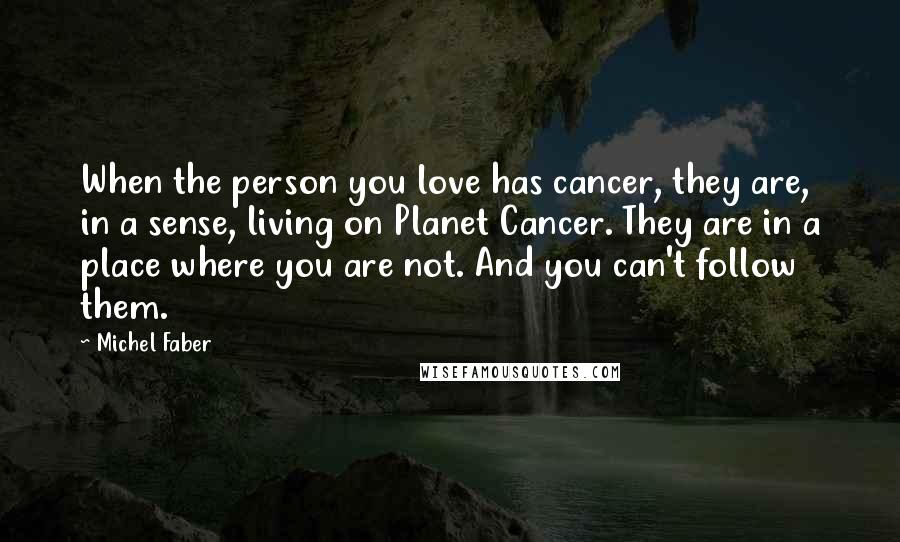 Michel Faber Quotes: When the person you love has cancer, they are, in a sense, living on Planet Cancer. They are in a place where you are not. And you can't follow them.