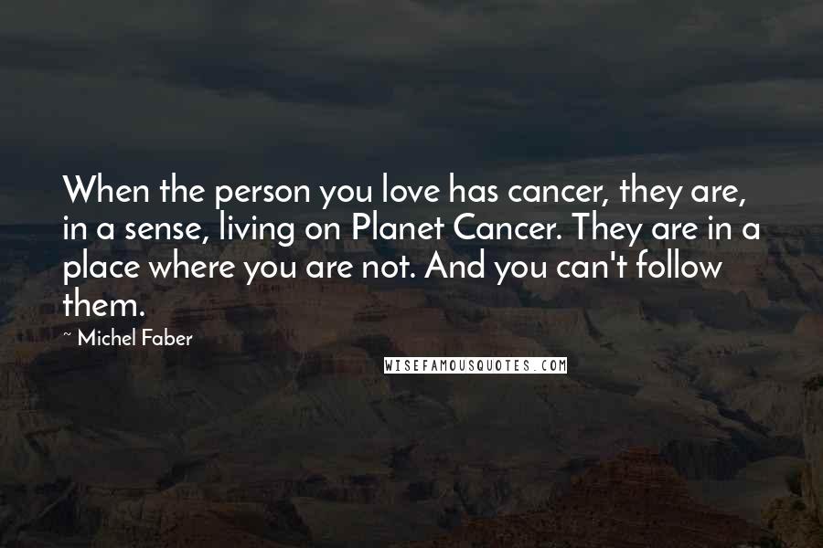 Michel Faber Quotes: When the person you love has cancer, they are, in a sense, living on Planet Cancer. They are in a place where you are not. And you can't follow them.