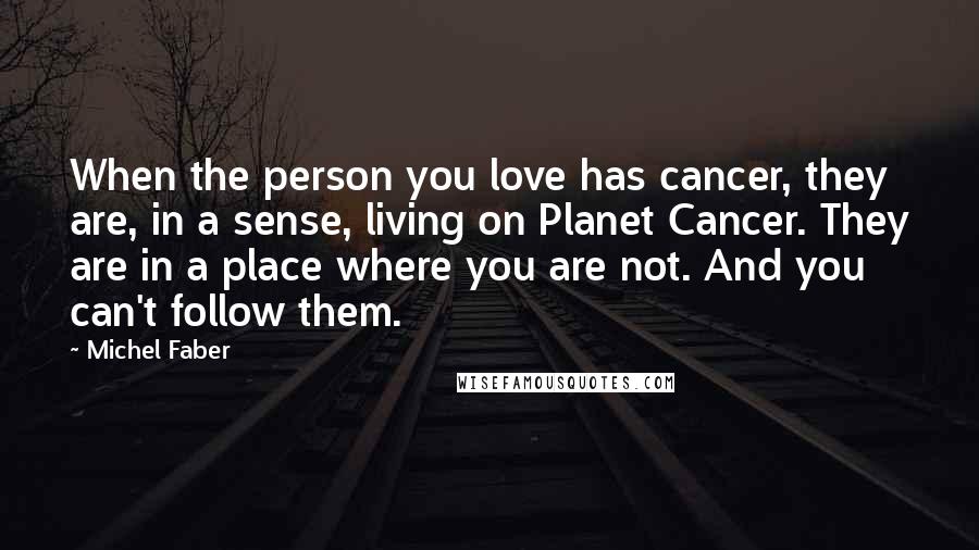 Michel Faber Quotes: When the person you love has cancer, they are, in a sense, living on Planet Cancer. They are in a place where you are not. And you can't follow them.