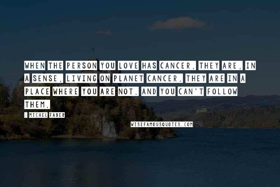 Michel Faber Quotes: When the person you love has cancer, they are, in a sense, living on Planet Cancer. They are in a place where you are not. And you can't follow them.