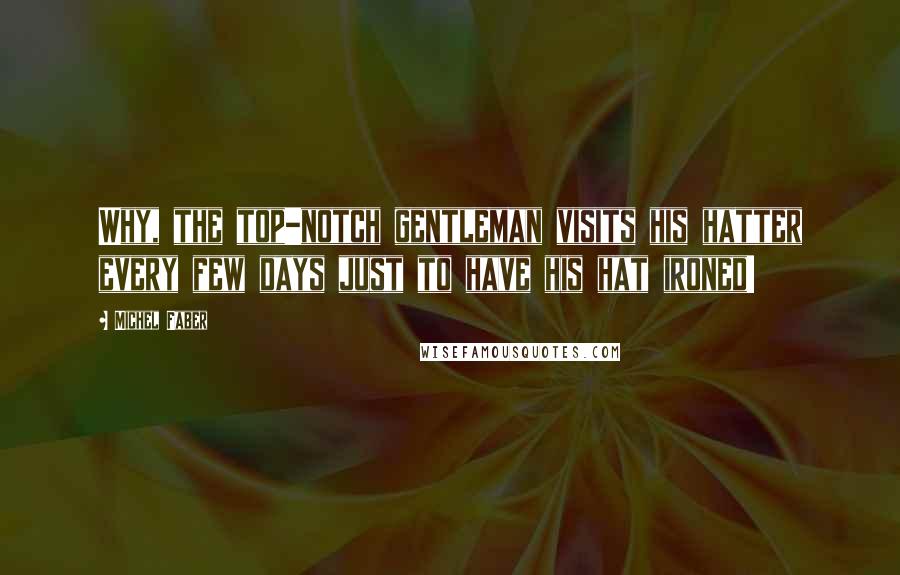 Michel Faber Quotes: Why, the top-notch gentleman visits his hatter every few days just to have his hat ironed!