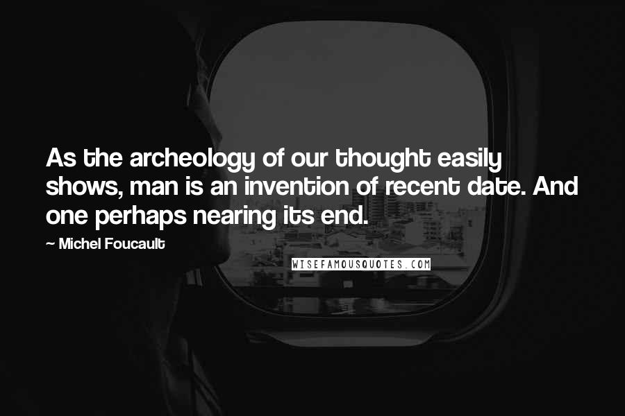 Michel Foucault Quotes: As the archeology of our thought easily shows, man is an invention of recent date. And one perhaps nearing its end.