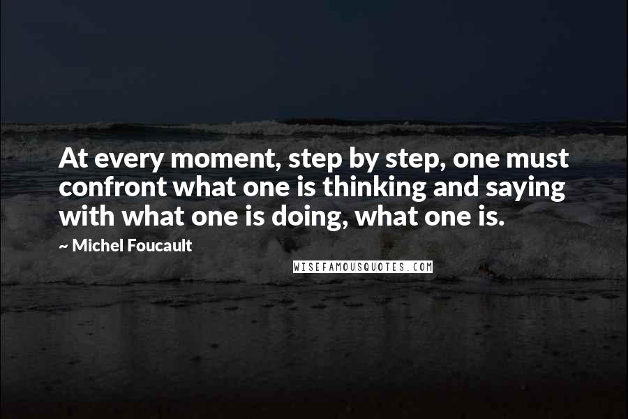 Michel Foucault Quotes: At every moment, step by step, one must confront what one is thinking and saying with what one is doing, what one is.