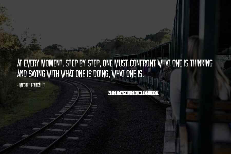 Michel Foucault Quotes: At every moment, step by step, one must confront what one is thinking and saying with what one is doing, what one is.