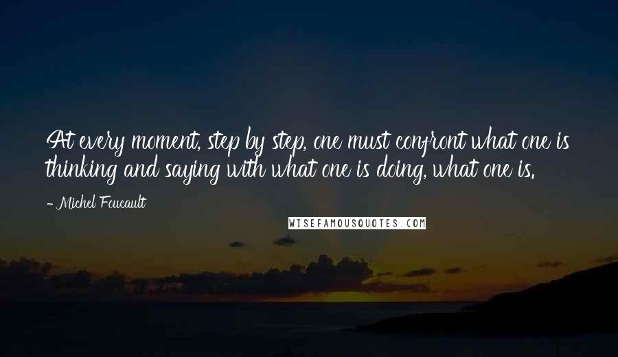 Michel Foucault Quotes: At every moment, step by step, one must confront what one is thinking and saying with what one is doing, what one is.