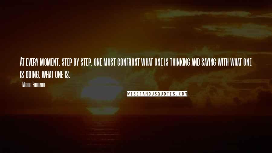 Michel Foucault Quotes: At every moment, step by step, one must confront what one is thinking and saying with what one is doing, what one is.