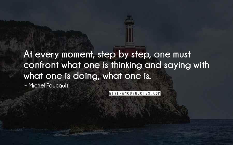 Michel Foucault Quotes: At every moment, step by step, one must confront what one is thinking and saying with what one is doing, what one is.