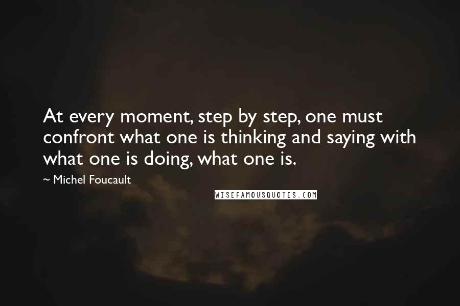 Michel Foucault Quotes: At every moment, step by step, one must confront what one is thinking and saying with what one is doing, what one is.