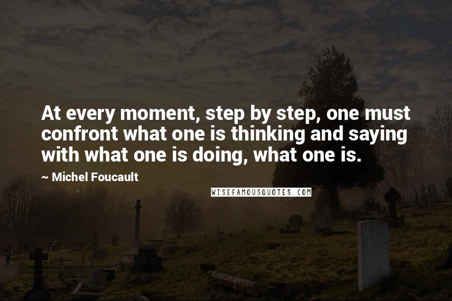 Michel Foucault Quotes: At every moment, step by step, one must confront what one is thinking and saying with what one is doing, what one is.