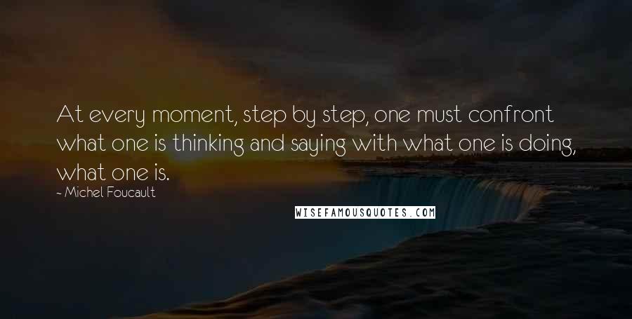 Michel Foucault Quotes: At every moment, step by step, one must confront what one is thinking and saying with what one is doing, what one is.