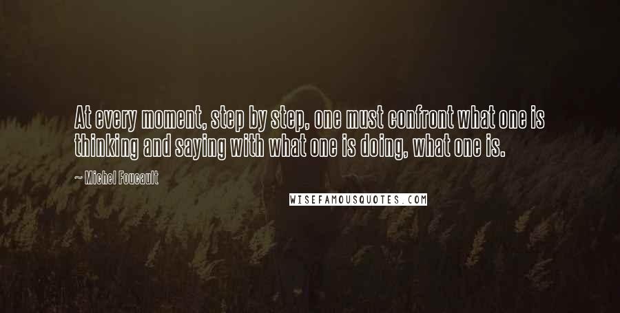 Michel Foucault Quotes: At every moment, step by step, one must confront what one is thinking and saying with what one is doing, what one is.