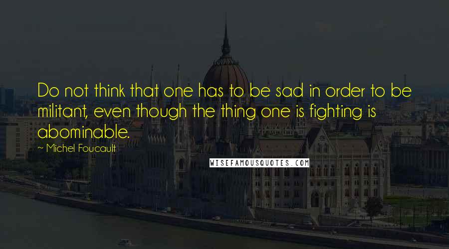 Michel Foucault Quotes: Do not think that one has to be sad in order to be militant, even though the thing one is fighting is abominable.