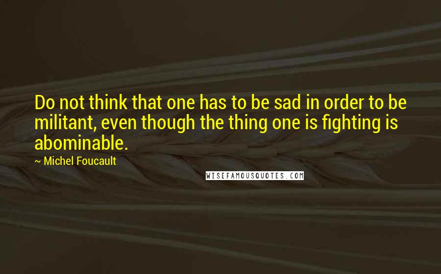 Michel Foucault Quotes: Do not think that one has to be sad in order to be militant, even though the thing one is fighting is abominable.