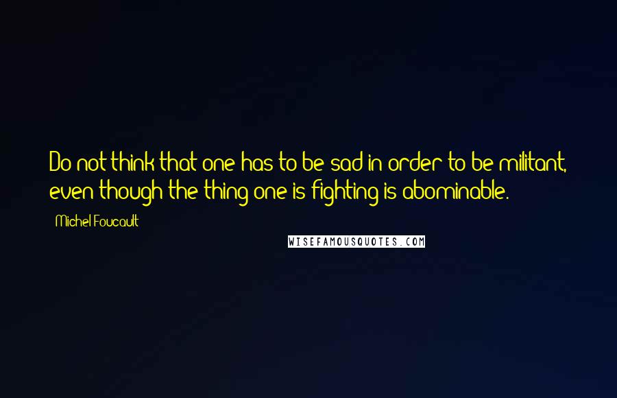 Michel Foucault Quotes: Do not think that one has to be sad in order to be militant, even though the thing one is fighting is abominable.