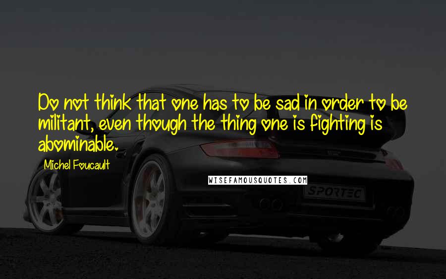 Michel Foucault Quotes: Do not think that one has to be sad in order to be militant, even though the thing one is fighting is abominable.