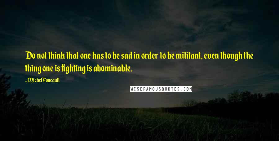 Michel Foucault Quotes: Do not think that one has to be sad in order to be militant, even though the thing one is fighting is abominable.