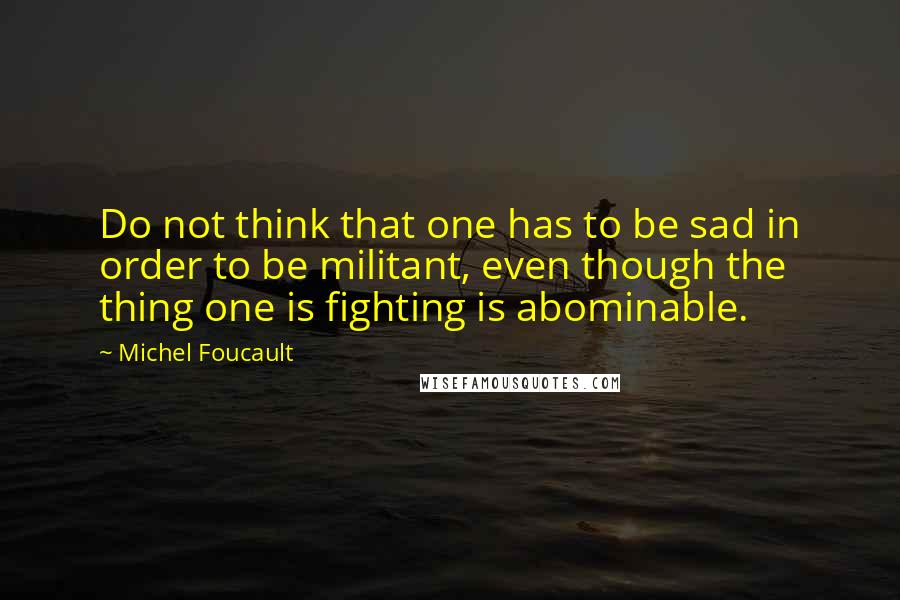 Michel Foucault Quotes: Do not think that one has to be sad in order to be militant, even though the thing one is fighting is abominable.