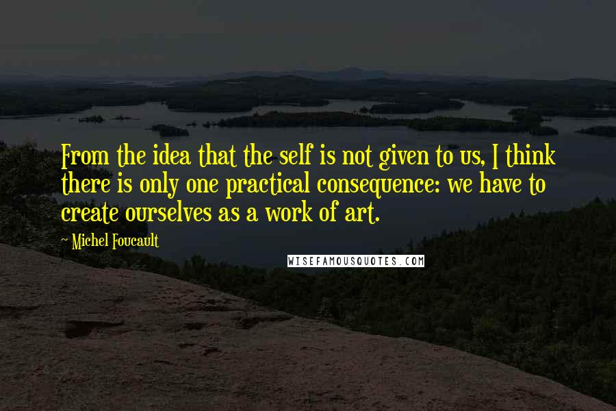 Michel Foucault Quotes: From the idea that the self is not given to us, I think there is only one practical consequence: we have to create ourselves as a work of art.