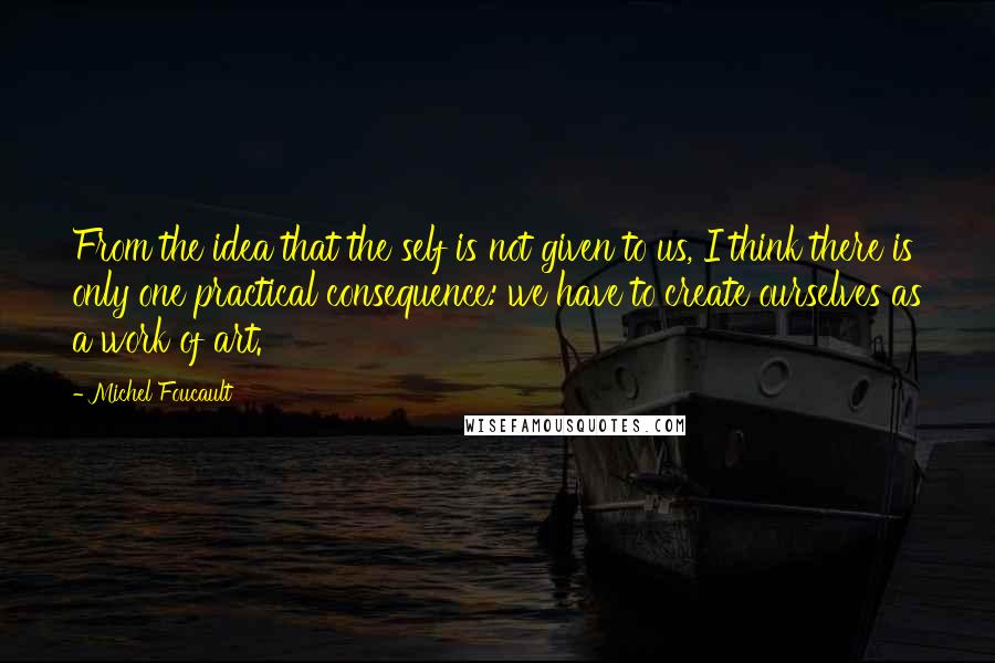 Michel Foucault Quotes: From the idea that the self is not given to us, I think there is only one practical consequence: we have to create ourselves as a work of art.