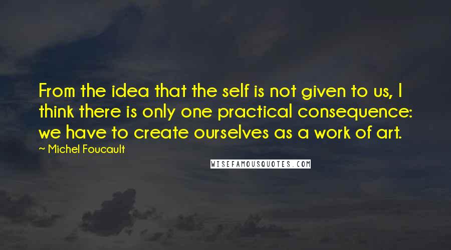 Michel Foucault Quotes: From the idea that the self is not given to us, I think there is only one practical consequence: we have to create ourselves as a work of art.