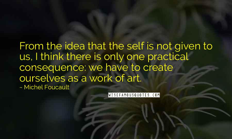 Michel Foucault Quotes: From the idea that the self is not given to us, I think there is only one practical consequence: we have to create ourselves as a work of art.