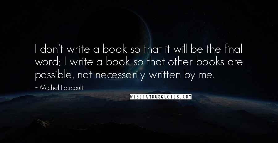 Michel Foucault Quotes: I don't write a book so that it will be the final word; I write a book so that other books are possible, not necessarily written by me.