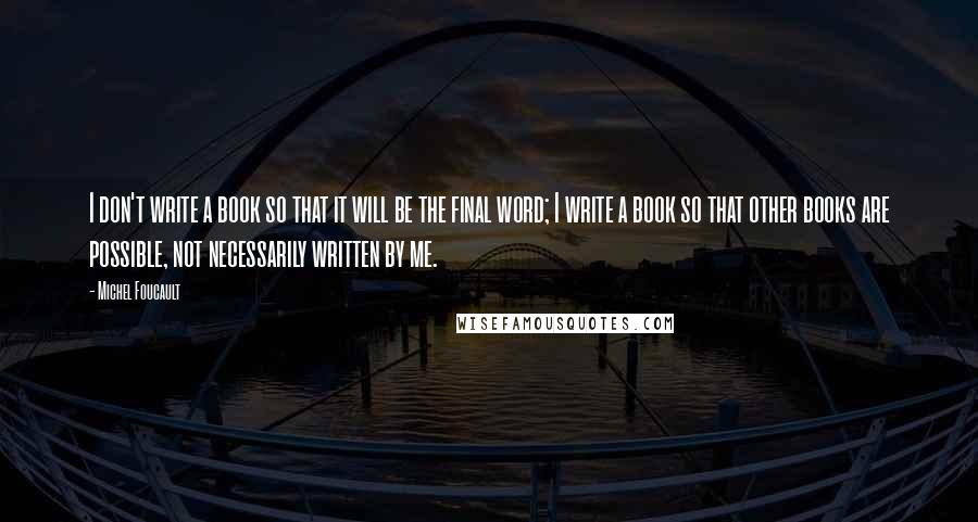 Michel Foucault Quotes: I don't write a book so that it will be the final word; I write a book so that other books are possible, not necessarily written by me.