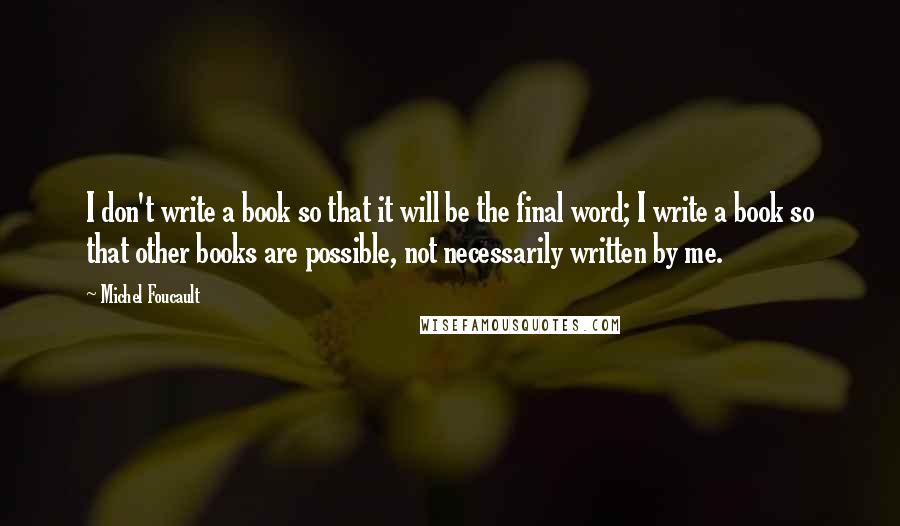 Michel Foucault Quotes: I don't write a book so that it will be the final word; I write a book so that other books are possible, not necessarily written by me.