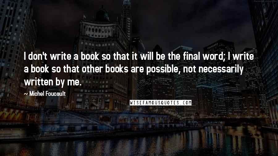 Michel Foucault Quotes: I don't write a book so that it will be the final word; I write a book so that other books are possible, not necessarily written by me.